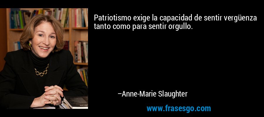 Patriotismo exige la capacidad de sentir vergüenza tanto como para sentir orgullo. – Anne-Marie Slaughter