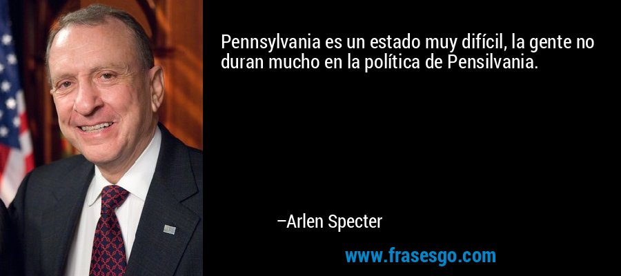 Pennsylvania es un estado muy difícil, la gente no duran mucho en la política de Pensilvania. – Arlen Specter