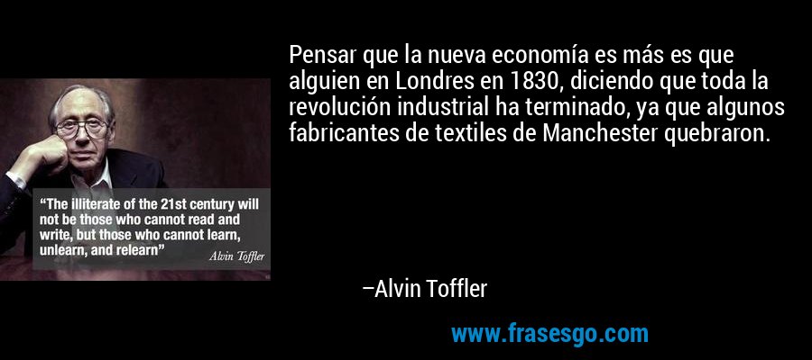 Pensar que la nueva economía es más es que alguien en Londres en 1830, diciendo que toda la revolución industrial ha terminado, ya que algunos fabricantes de textiles de Manchester quebraron. – Alvin Toffler