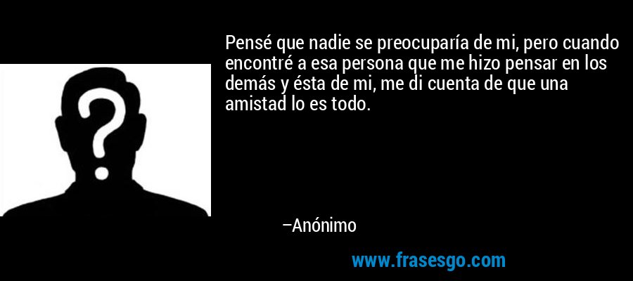 Pensé que nadie se preocuparía de mi, pero cuando encontré a esa persona que me hizo pensar en los demás y ésta de mi, me di cuenta de que una amistad lo es todo. – Anónimo