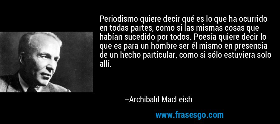 Periodismo quiere decir qué es lo que ha ocurrido en todas partes, como si las mismas cosas que habían sucedido por todos. Poesía quiere decir lo que es para un hombre ser él mismo en presencia de un hecho particular, como si sólo estuviera solo allí. – Archibald MacLeish