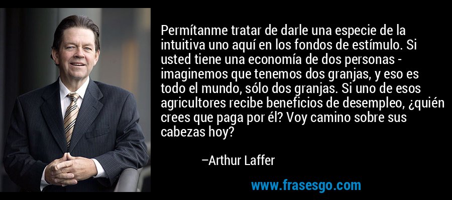Permítanme tratar de darle una especie de la intuitiva uno aquí en los fondos de estímulo. Si usted tiene una economía de dos personas - imaginemos que tenemos dos granjas, y eso es todo el mundo, sólo dos granjas. Si uno de esos agricultores recibe beneficios de desempleo, ¿quién crees que paga por él? Voy camino sobre sus cabezas hoy? – Arthur Laffer