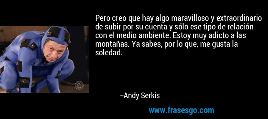 Pero creo que hay algo maravilloso y extraordinario de subir por su cuenta y sólo ese tipo de relación con el medio ambiente. Estoy muy adicto a las montañas. Ya sabes, por lo que, me gusta la soledad. – Andy Serkis