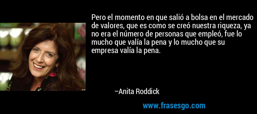 Pero el momento en que salió a bolsa en el mercado de valores, que es como se creó nuestra riqueza, ya no era el número de personas que empleó, fue lo mucho que valía la pena y lo mucho que su empresa valía la pena. – Anita Roddick