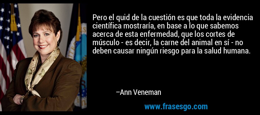 Pero el quid de la cuestión es que toda la evidencia científica mostraría, en base a lo que sabemos acerca de esta enfermedad, que los cortes de músculo - es decir, la carne del animal en sí - no deben causar ningún riesgo para la salud humana. – Ann Veneman