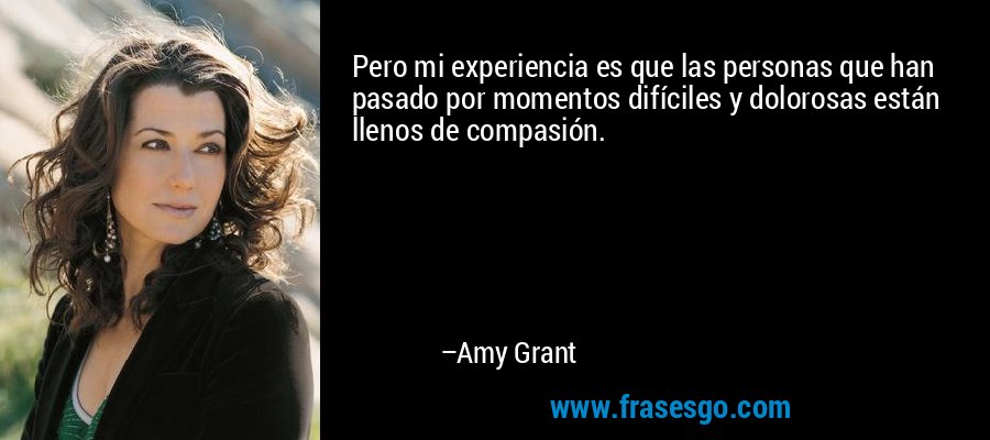 Pero mi experiencia es que las personas que han pasado por momentos difíciles y dolorosas están llenos de compasión. – Amy Grant