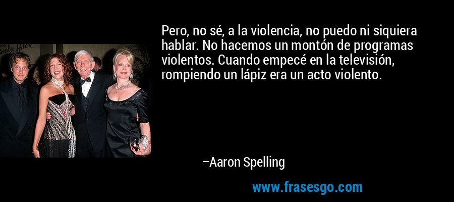 Pero, no sé, a la violencia, no puedo ni siquiera hablar. No hacemos un montón de programas violentos. Cuando empecé en la televisión, rompiendo un lápiz era un acto violento. – Aaron Spelling