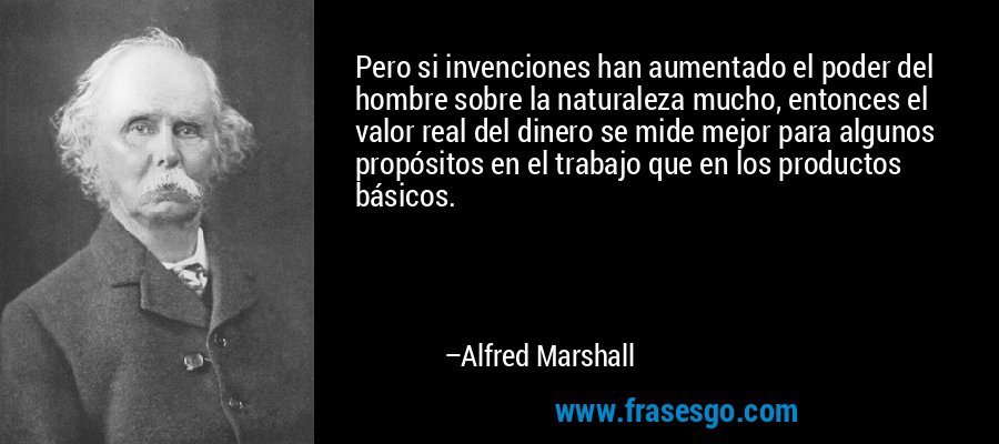 Pero si invenciones han aumentado el poder del hombre sobre la naturaleza mucho, entonces el valor real del dinero se mide mejor para algunos propósitos en el trabajo que en los productos básicos. – Alfred Marshall