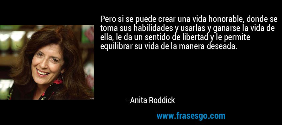 Pero si se puede crear una vida honorable, donde se toma sus habilidades y usarlas y ganarse la vida de ella, le da un sentido de libertad y le permite equilibrar su vida de la manera deseada. – Anita Roddick