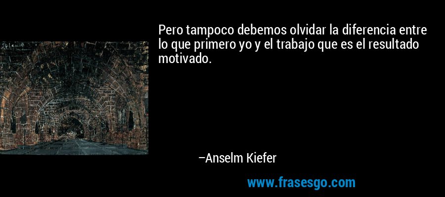Pero tampoco debemos olvidar la diferencia entre lo que primero yo y el trabajo que es el resultado motivado. – Anselm Kiefer