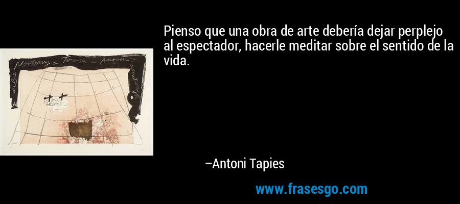 Pienso que una obra de arte debería dejar perplejo al espectador, hacerle meditar sobre el sentido de la vida. – Antoni Tapies