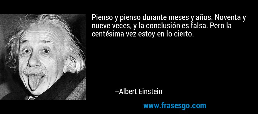 Pienso y pienso durante meses y años. Noventa y nueve veces, y la conclusión es falsa. Pero la centésima vez estoy en lo cierto. – Albert Einstein