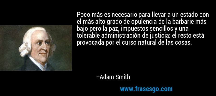 Poco más es necesario para llevar a un estado con el más alto grado de opulencia de la barbarie más bajo pero la paz, impuestos sencillos y una tolerable administración de justicia: el resto está provocada por el curso natural de las cosas. – Adam Smith