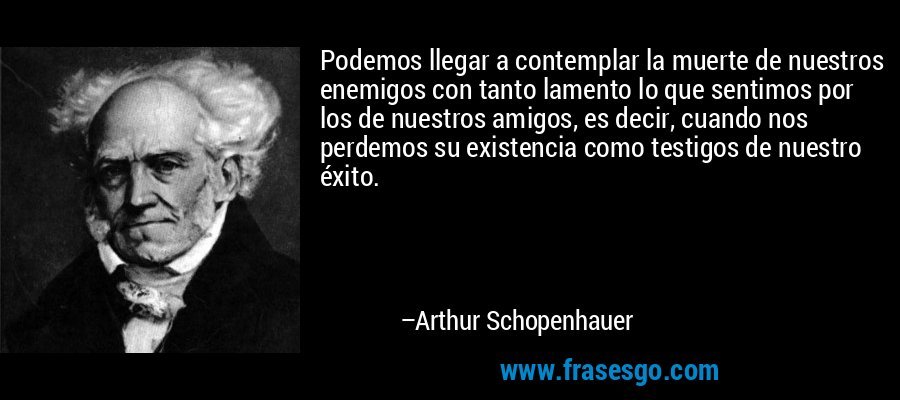 Podemos llegar a contemplar la muerte de nuestros enemigos con tanto lamento lo que sentimos por los de nuestros amigos, es decir, cuando nos perdemos su existencia como testigos de nuestro éxito. – Arthur Schopenhauer