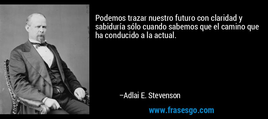 Podemos trazar nuestro futuro con claridad y sabiduría sólo cuando sabemos que el camino que ha conducido a la actual. – Adlai E. Stevenson