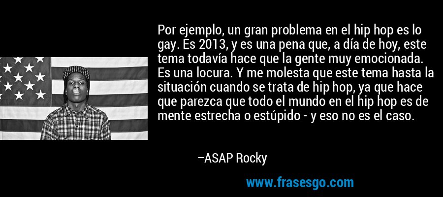 Por ejemplo, un gran problema en el hip hop es lo gay. Es 2013, y es una pena que, a día de hoy, este tema todavía hace que la gente muy emocionada. Es una locura. Y me molesta que este tema hasta la situación cuando se trata de hip hop, ya que hace que parezca que todo el mundo en el hip hop es de mente estrecha o estúpido - y eso no es el caso. – ASAP Rocky