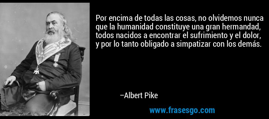 Por encima de todas las cosas, no olvidemos nunca que la humanidad constituye una gran hermandad, todos nacidos a encontrar el sufrimiento y el dolor, y por lo tanto obligado a simpatizar con los demás. – Albert Pike