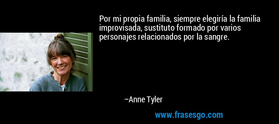 Por mi propia familia, siempre elegiría la familia improvisada, sustituto formado por varios personajes relacionados por la sangre. – Anne Tyler