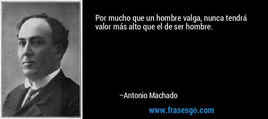 Por mucho que un hombre valga, nunca tendrá valor más alto que el de ser hombre. – Antonio Machado