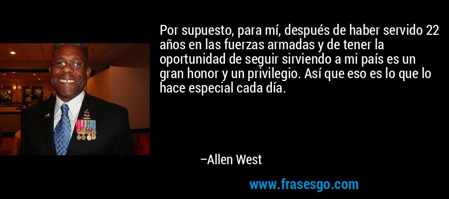Por supuesto, para mí, después de haber servido 22 años en las fuerzas armadas y de tener la oportunidad de seguir sirviendo a mi país es un gran honor y un privilegio. Así que eso es lo que lo hace especial cada día. – Allen West