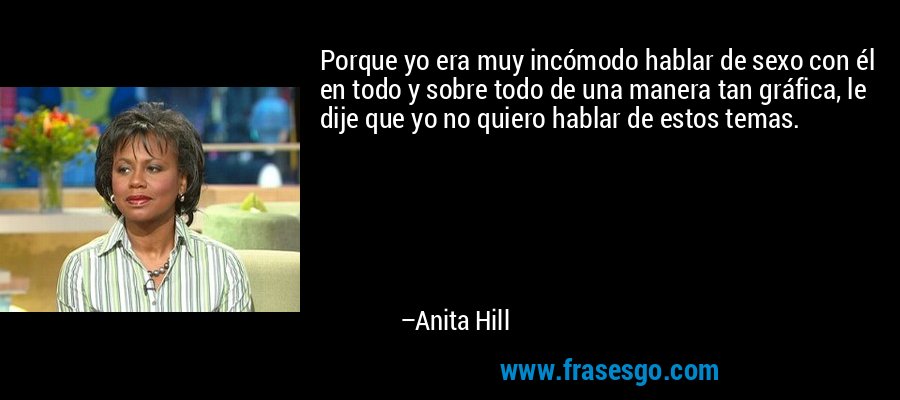 Porque yo era muy incómodo hablar de sexo con él en todo y sobre todo de una manera tan gráfica, le dije que yo no quiero hablar de estos temas. – Anita Hill