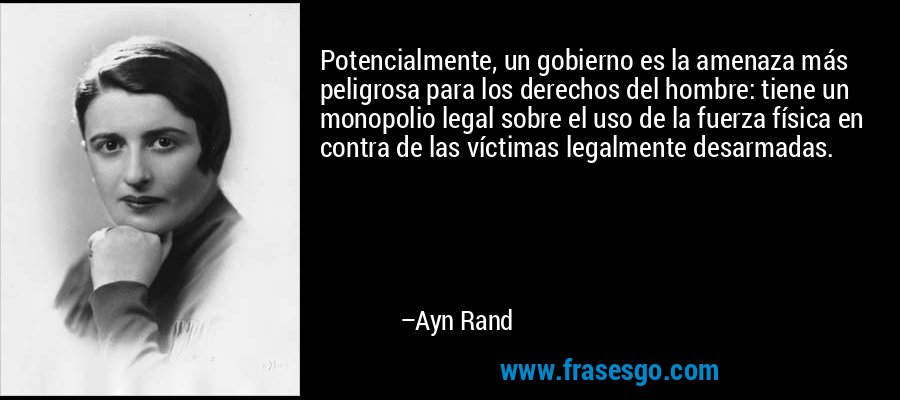 Potencialmente, un gobierno es la amenaza más peligrosa para los derechos del hombre: tiene un monopolio legal sobre el uso de la fuerza física en contra de las víctimas legalmente desarmadas. – Ayn Rand