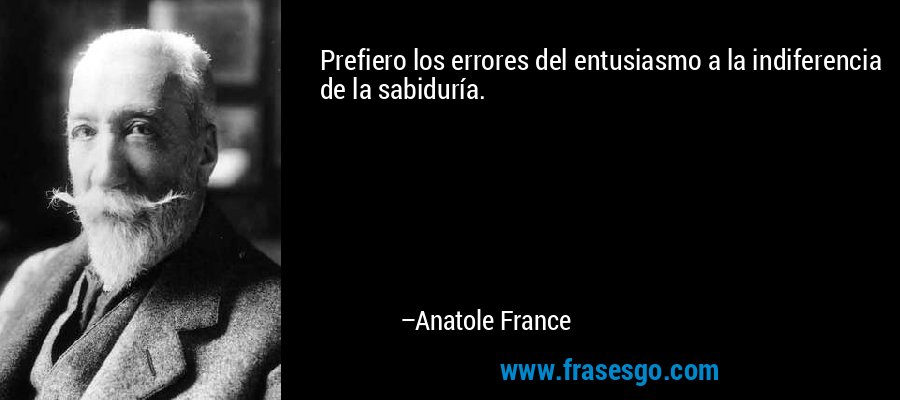 Prefiero los errores del entusiasmo a la indiferencia de la sabiduría. – Anatole France