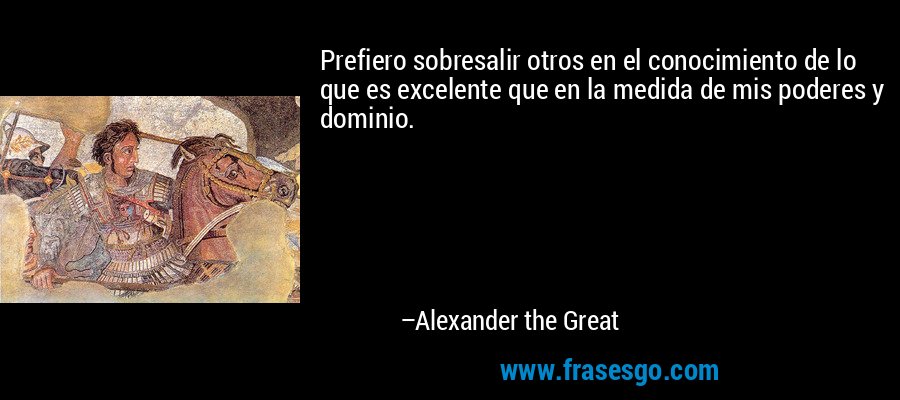 Prefiero sobresalir otros en el conocimiento de lo que es excelente que en la medida de mis poderes y dominio. – Alexander the Great