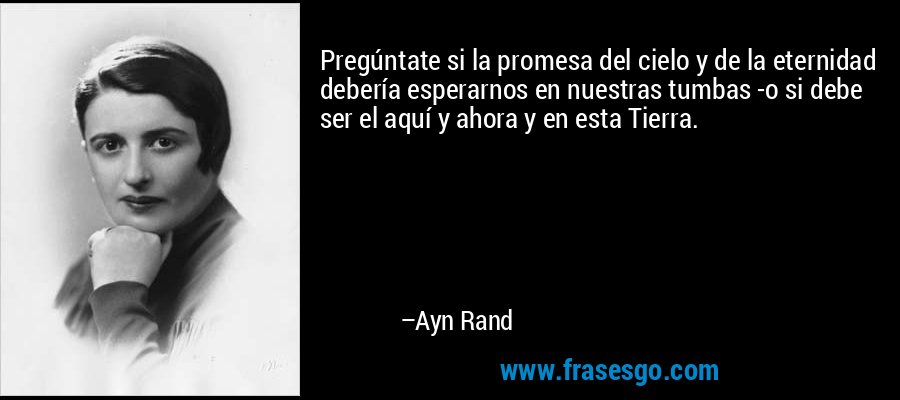 Pregúntate si la promesa del cielo y de la eternidad debería esperarnos en nuestras tumbas -o si debe ser el aquí y ahora y en esta Tierra. – Ayn Rand