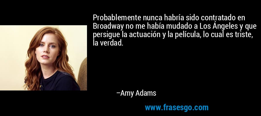 Probablemente nunca habría sido contratado en Broadway no me había mudado a Los Ángeles y que persigue la actuación y la película, lo cual es triste, la verdad. – Amy Adams