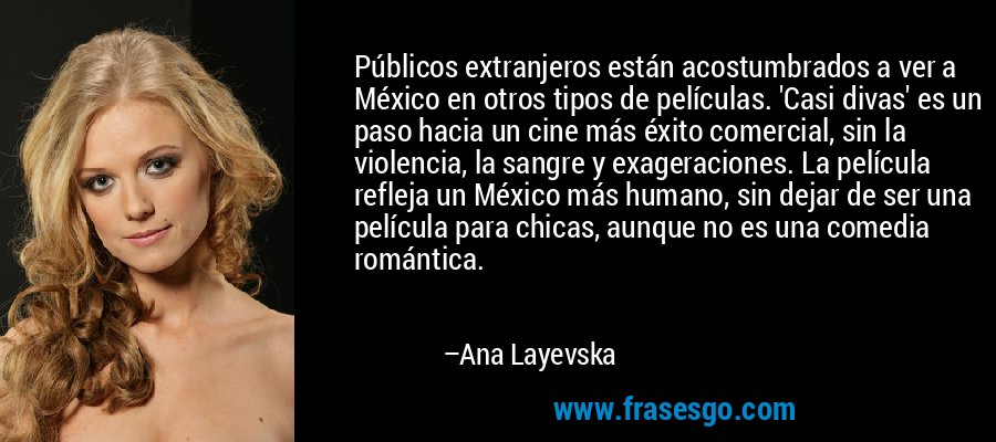 Públicos extranjeros están acostumbrados a ver a México en otros tipos de películas. 'Casi divas' es un paso hacia un cine más éxito comercial, sin la violencia, la sangre y exageraciones. La película refleja un México más humano, sin dejar de ser una película para chicas, aunque no es una comedia romántica. – Ana Layevska