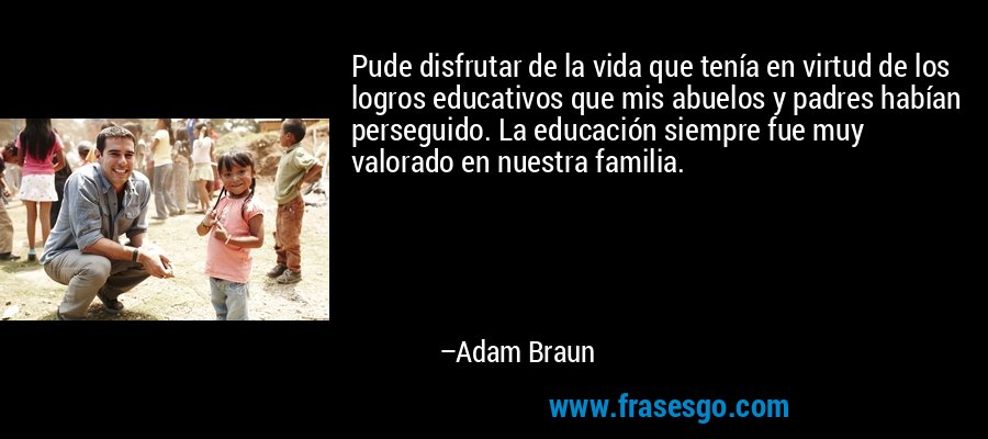 Pude disfrutar de la vida que tenía en virtud de los logros educativos que mis abuelos y padres habían perseguido. La educación siempre fue muy valorado en nuestra familia. – Adam Braun