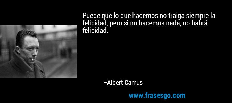Puede que lo que hacemos no traiga siempre la felicidad, pero si no hacemos nada, no habrá felicidad. – Albert Camus