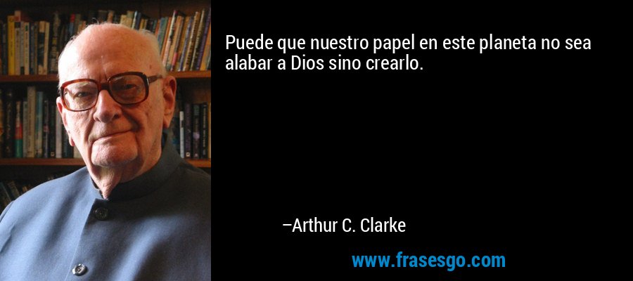 Puede que nuestro papel en este planeta no sea alabar a Dios sino crearlo. – Arthur C. Clarke