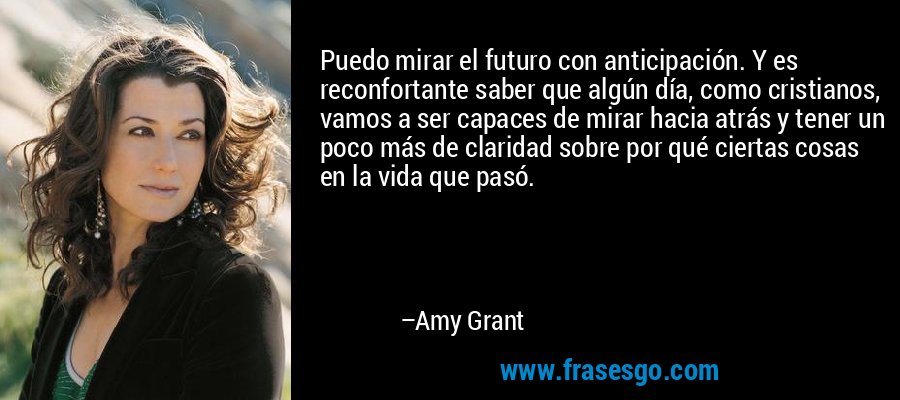 Puedo mirar el futuro con anticipación. Y es reconfortante saber que algún día, como cristianos, vamos a ser capaces de mirar hacia atrás y tener un poco más de claridad sobre por qué ciertas cosas en la vida que pasó. – Amy Grant