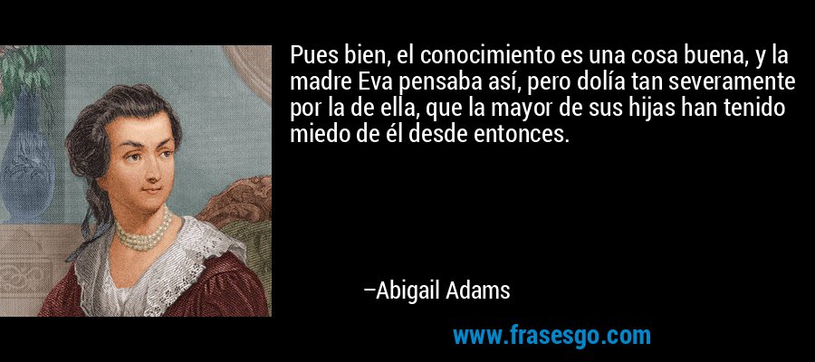 Pues bien, el conocimiento es una cosa buena, y la madre Eva pensaba así, pero dolía tan severamente por la de ella, que la mayor de sus hijas han tenido miedo de él desde entonces. – Abigail Adams