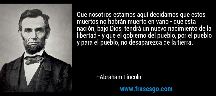 Que nosotros estamos aquí decidamos que estos muertos no habrán muerto en vano - que esta nación, bajo Dios, tendrá un nuevo nacimiento de la libertad - y que el gobierno del pueblo, por el pueblo y para el pueblo, no desaparezca de la tierra. – Abraham Lincoln