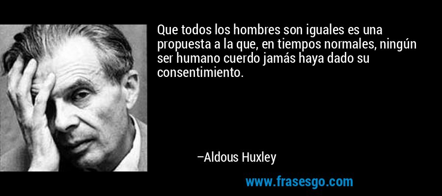 Que todos los hombres son iguales es una propuesta a la que, en tiempos normales, ningún ser humano cuerdo jamás haya dado su consentimiento. – Aldous Huxley