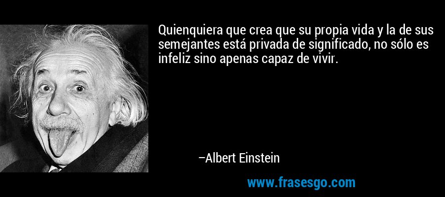 Quienquiera que crea que su propia vida y la de sus semejantes está privada de significado, no sólo es infeliz sino apenas capaz de vivir. – Albert Einstein