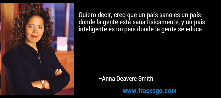 Quiero decir, creo que un país sano es un país donde la gente está sana físicamente, y un país inteligente es un país donde la gente se educa. – Anna Deavere Smith