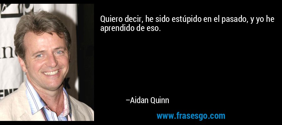 Quiero decir, he sido estúpido en el pasado, y yo he aprendido de eso. – Aidan Quinn