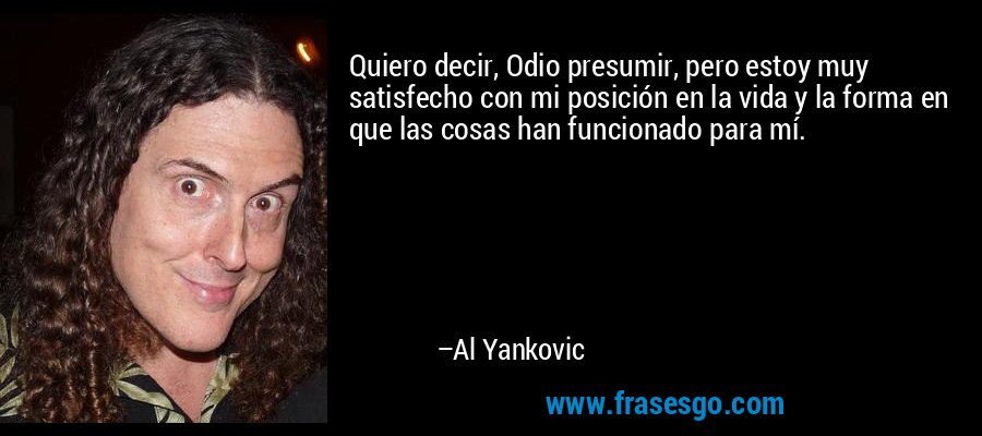 Quiero decir, Odio presumir, pero estoy muy satisfecho con mi posición en la vida y la forma en que las cosas han funcionado para mí. – Al Yankovic