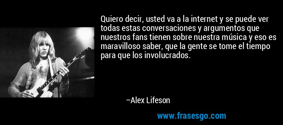 Quiero decir, usted va a la internet y se puede ver todas estas conversaciones y argumentos que nuestros fans tienen sobre nuestra música y eso es maravilloso saber, que la gente se tome el tiempo para que los involucrados. – Alex Lifeson