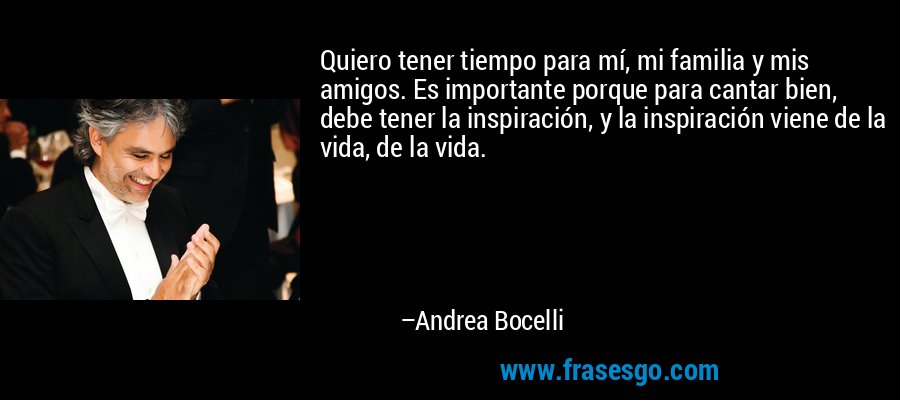 Quiero tener tiempo para mí, mi familia y mis amigos. Es importante porque para cantar bien, debe tener la inspiración, y la inspiración viene de la vida, de la vida. – Andrea Bocelli