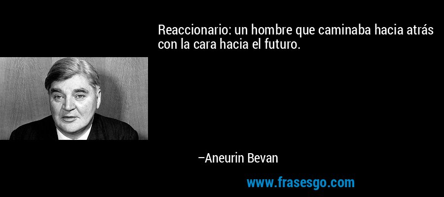 Reaccionario: un hombre que caminaba hacia atrás con la cara hacia el futuro. – Aneurin Bevan