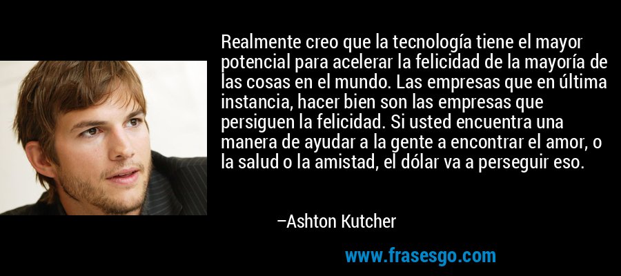 Realmente creo que la tecnología tiene el mayor potencial para acelerar la felicidad de la mayoría de las cosas en el mundo. Las empresas que en última instancia, hacer bien son las empresas que persiguen la felicidad. Si usted encuentra una manera de ayudar a la gente a encontrar el amor, o la salud o la amistad, el dólar va a perseguir eso. – Ashton Kutcher