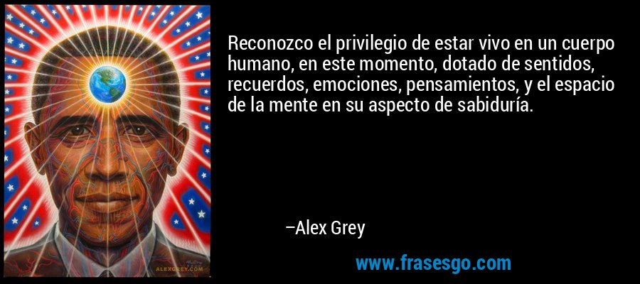 Reconozco el privilegio de estar vivo en un cuerpo humano, en este momento, dotado de sentidos, recuerdos, emociones, pensamientos, y el espacio de la mente en su aspecto de sabiduría. – Alex Grey