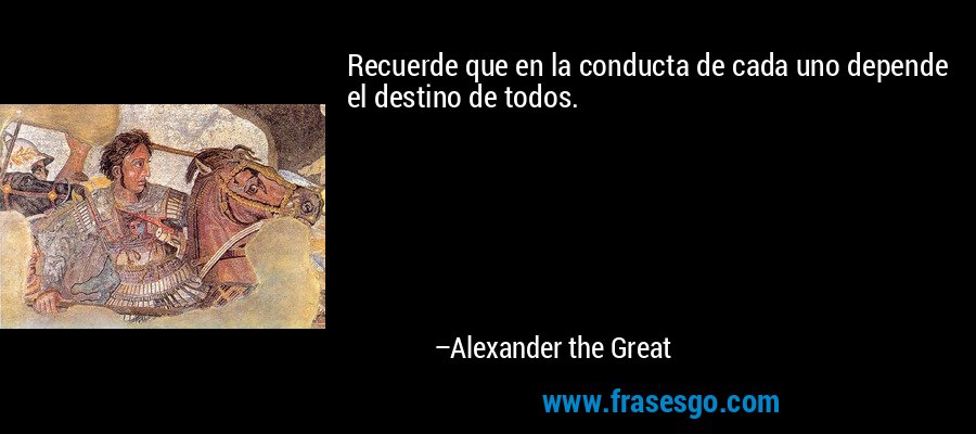 Recuerde que en la conducta de cada uno depende el destino de todos. – Alexander the Great