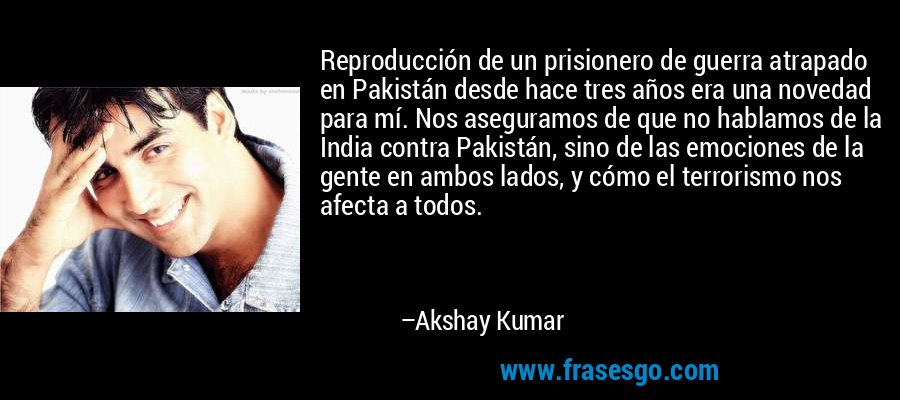 Reproducción de un prisionero de guerra atrapado en Pakistán desde hace tres años era una novedad para mí. Nos aseguramos de que no hablamos de la India contra Pakistán, sino de las emociones de la gente en ambos lados, y cómo el terrorismo nos afecta a todos. – Akshay Kumar