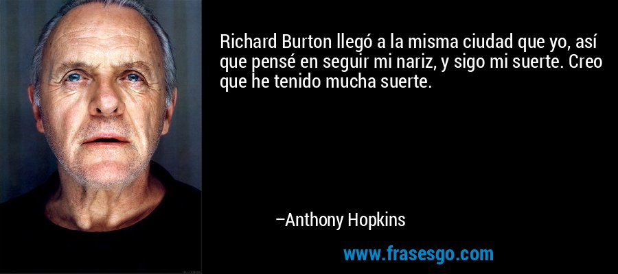 Richard Burton llegó a la misma ciudad que yo, así que pensé en seguir mi nariz, y sigo mi suerte. Creo que he tenido mucha suerte. – Anthony Hopkins